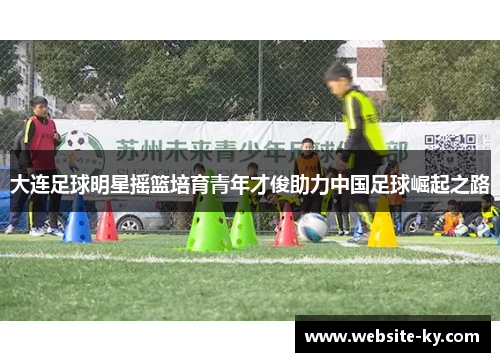 大连足球明星摇篮培育青年才俊助力中国足球崛起之路
