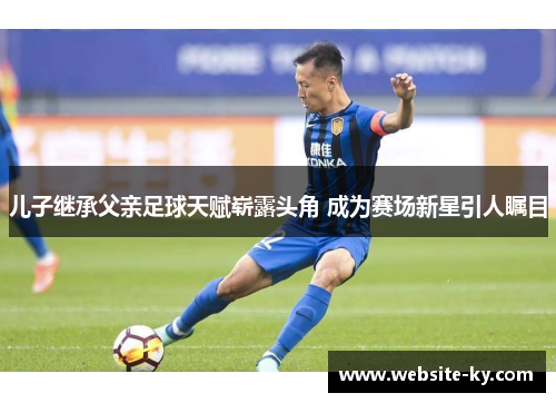 儿子继承父亲足球天赋崭露头角 成为赛场新星引人瞩目