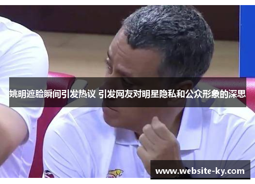 姚明遮脸瞬间引发热议 引发网友对明星隐私和公众形象的深思