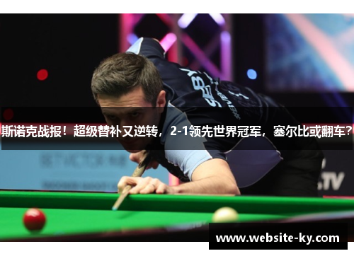 斯诺克战报！超级替补又逆转，2-1领先世界冠军，塞尔比或翻车？